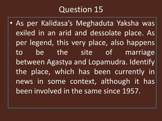 Question 15
• As per Kalidasa’s Meghaduta Yaksha was
exiled in an arid and dessolate place. As
per legend, this very place, also happens
to be the site of marriage
between Agastya and Lopamudra. Identify
the place, which has been currently in
news in some context, although it has
been involved in the same since 1957.
 