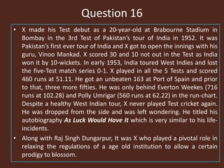 Question 16
• X made his Test debut as a 20-year-old at Brabourne Stadium in
Bombay in the 3rd Test of Pakistan’s tour of India in 1952. It was
Pakistan’s first ever tour of India and X got to open the innings with his
guru, Vinoo Mankad. X scored 30 and 10 not out in the Test as India
won it by 10-wickets. In early 1953, India toured West Indies and lost
the five-Test match series 0-1. X played in all the 5 Tests and scored
460 runs at 51.11. He got an unbeaten 163 at Port of Spain and prior
to that, three more fifties. He was only behind Everton Weekes (716
runs at 102.28) and Polly Umrigar (560 runs at 62.22) in the run-chart.
Despite a healthy West Indian tour, X never played Test cricket again.
He was dropped from the side and was left wondering. He titled his
autobiography As Luck Would Have It which is very similar to his life-
incidents.
• Along with Raj Singh Dungarpur, It was X who played a pivotal role in
relaxing the regulations of a age old institution to allow a certain
prodigy to blossom.
 