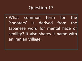 Question 17
• What common term for the
‘shooters’ is derived from the
Japanese word for mental haze or
senility? It also shares it name with
an Iranian Village.
 