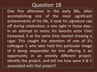 Question 18
One fine afternoon in the early 80s, after
accomplishing one of the most significant
achievements of his life, X took his signature cap
off during celebration, a rare sight in those days.
In an attempt to mimic his favorite actor Clint
Eastwood, X at the same time started chewing a
cigar. This caught the attention of one of X’s
colleague Y, who later held this particular image
of X being responsible for him offering X an
opportunity in an entirely different project.
Identify the project, and tell me how were X & Y
associated with that project?
 