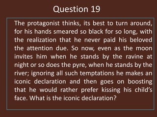 Question 19
The protagonist thinks, its best to turn around,
for his hands smeared so black for so long, with
the realization that he never paid his beloved
the attention due. So now, even as the moon
invites him when he stands by the ravine at
night or so does the pyre, when he stands by the
river; ignoring all such temptations he makes an
iconic declaration and then goes on boosting
that he would rather prefer kissing his child’s
face. What is the iconic declaration?
 
