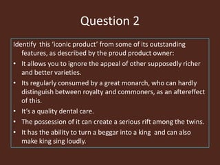 Question 2
Identify this ‘iconic product’ from some of its outstanding
features, as described by the proud product owner:
• It allows you to ignore the appeal of other supposedly richer
and better varieties.
• Its regularly consumed by a great monarch, who can hardly
distinguish between royalty and commoners, as an aftereffect
of this.
• It’s a quality dental care.
• The possession of it can create a serious rift among the twins.
• It has the ability to turn a beggar into a king and can also
make king sing loudly.
 