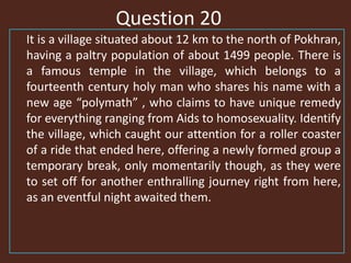 Question 20
It is a village situated about 12 km to the north of Pokhran,
having a paltry population of about 1499 people. There is
a famous temple in the village, which belongs to a
fourteenth century holy man who shares his name with a
new age “polymath” , who claims to have unique remedy
for everything ranging from Aids to homosexuality. Identify
the village, which caught our attention for a roller coaster
of a ride that ended here, offering a newly formed group a
temporary break, only momentarily though, as they were
to set off for another enthralling journey right from here,
as an eventful night awaited them.
 