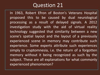 Question 21
In 1963, Robert Efron of Boston's Veterans Hospital
proposed this to be caused by dual neurological
processing as a result of delayed signals. A 2012
investigation study with the aid of virtual reality
technology suggested that similarity between a new
scene's spatial layout and the layout of a previously
experienced scene in memory may contribute such
experience. Some experts attribute such experiences
simply to cryptomnesia, i.e. the return of a forgotten
memory without it being recognized as such by the
subject. These are all explanations for what commonly
experienced phenomenon?
 