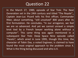 Question 22
In the March 27, 1989, episode of Star Trek: The Next
Generation set in the 24th century and titled "The Royale",,
Captain Jean-Luc Picard tells his first officer, Commander
Riker, about something, "still unsolved" 800 years after its
first formulation. He concludes, "In our arrogance, we feel
we are so advanced. And yet we cannot unravel a simple
knot tied by a French lawyer working alone without a
computer”. This same thing was again mentioned in a
subsequent Star Trek: Deep Space Nine episode called
"Facets”, which aired in June 1995, though this time, the
character of Tobin Dax, a noted Engineer, is claimed to have
found the most original approach to the problem since X.
What is the thing being discussed and who is X.
 