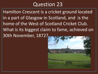 Question 23
Hamilton Crescent is a cricket ground located
in a part of Glasgow in Scotland, and is the
home of the West of Scotland Cricket Club.
What is its biggest claim to fame, achieved on
30th November, 1872?
 