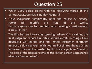 Question 25
• Which 1998 biopic opens with the following words of the
famous US academician Stanley Wolpert?
• “Few individuals significantly alter the course of history.
Fewer still modify the map of the world.
Hardly anyone can be credited with creating a nation-state.
X did all three”
• The film has an interesting opening, where X is awaiting the
final judgment, where the celestial bureaucrats in charge have
misplaced X’s life-file and the whole heavenly computer
network is down as well. With nothing but time on hands, X has
to answer the questions asked by the heaven guide or Narrator.
This role of the narrator remains the last on screen appearance
of which famous actor?
 