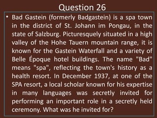 Question 26
• Bad Gastein (formerly Badgastein) is a spa town
in the district of St. Johann im Pongau, in the
state of Salzburg. Picturesquely situated in a high
valley of the Hohe Tauern mountain range, it is
known for the Gastein Waterfall and a variety of
Belle Époque hotel buildings. The name "Bad"
means "spa", reflecting the town's history as a
health resort. In December 1937, at one of the
SPA resort, a local scholar known for his expertise
in many languages was secretly invited for
performing an important role in a secretly held
ceremony. What was he invited for?
 