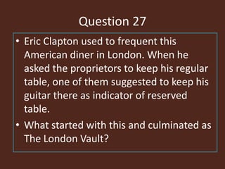 Question 27
• Eric Clapton used to frequent this
American diner in London. When he
asked the proprietors to keep his regular
table, one of them suggested to keep his
guitar there as indicator of reserved
table.
• What started with this and culminated as
The London Vault?
 