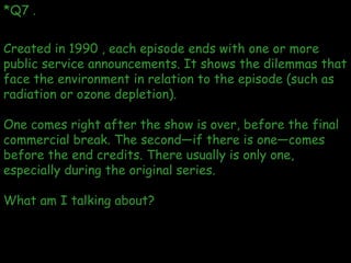 *Q7 . Created in 1990 , each episode ends with one or more public service announcements. It shows the dilemmas that face t...