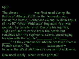 Q29. The phrase ___ ____ was first used during the Battle of Albeura (1811) in the Peninsular war. During the battle, Lieu...