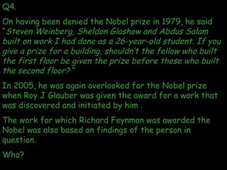 Q4.  On having been denied the Nobel prize in 1979, he said “ Steven Weinberg, Sheldon Glashow and Abdus Salam built on wo...