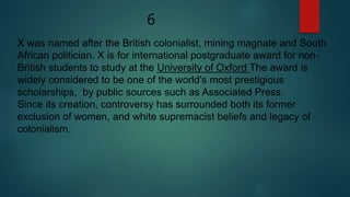 6
X was named after the British colonialist, mining magnate and South
African politician. X is for international postgraduate award for non-
British students to study at the University of Oxford The award is
widely considered to be one of the world's most prestigious
scholarships, by public sources such as Associated Press.
Since its creation, controversy has surrounded both its former
exclusion of women, and white supremacist beliefs and legacy of
colonialism.
 