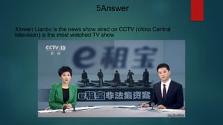 Xinwen Lianbo is the news show aired on CCTV (china Central
television) is the most watched TV show
5Answer
 