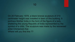 On 20 February 1978, a black bronze sculpture of 210
centimeter height was installed in lawn of this building. It
portrays Mother India in the form of the figure of a lady,
sheltering the young Republic of India represented by the
symbol of a child. The sculpture was made by the renowned
artist Chintamoni Kar.
Where will you find this ??
10
 
