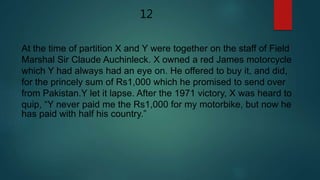 At the time of partition X and Y were together on the staff of Field
Marshal Sir Claude Auchinleck. X owned a red James motorcycle
which Y had always had an eye on. He offered to buy it, and did,
for the princely sum of Rs1,000 which he promised to send over
from Pakistan.Y let it lapse. After the 1971 victory, X was heard to
quip, “Y never paid me the Rs1,000 for my motorbike, but now he
has paid with half his country.”
12
 