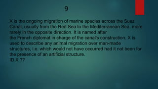 9
X is the ongoing migration of marine species across the Suez
Canal, usually from the Red Sea to the Mediterranean Sea, more
rarely in the opposite direction. It is named after
the French diplomat in charge of the canal's construction. X is
used to describe any animal migration over man-made
structures, i.e. which would not have occurred had it not been for
the presence of an artificial structure.
ID X ??
 