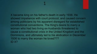X became king on his father's death in early 1936. He
showed impatience with court protocol, and caused concern
among politicians by his apparent disregard for established
constitutional conventions. The King's desire to marry a
woman who had two living ex-husbands threatened to
cause a constitutional crisis in the United Kingdom and the
Dominions, and ultimately led to his abdication in December
1936 to marry the woman he loved???
ID X?
1
 