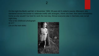 On the night the Berlin wall fell, in November 1989, 35-year-old X visited a sauna. Afterward, she
wandered across the border to celebrate briefly with strangers, drank one beer, then went immediately
home so she wouldn’t be tired for work the next day. Almost everyone else in Germany was out all
night long.
This is her childhood photograph
ID X??
(vis on the next slide)
2
 