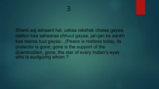 3
Shanti aaj ashaant hai, uskaa rakshak chalaa gayaa,
daliton kaa sahaaraa chhuut gayaa, jan-jan ke aankh
kaa taaraa tuut gayaa…(Peace is restless today, its
protector is gone; gone is the support of the
downtrodden, gone, the star of every Indian’s eyes
who is euolgizing whom ?
 