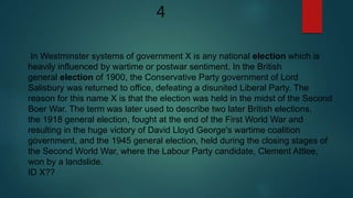 In Westminster systems of government X is any national election which is
heavily influenced by wartime or postwar sentiment. In the British
general election of 1900, the Conservative Party government of Lord
Salisbury was returned to office, defeating a disunited Liberal Party. The
reason for this name X is that the election was held in the midst of the Second
Boer War. The term was later used to describe two later British elections,
the 1918 general election, fought at the end of the First World War and
resulting in the huge victory of David Lloyd George's wartime coalition
government, and the 1945 general election, held during the closing stages of
the Second World War, where the Labour Party candidate, Clement Attlee,
won by a landslide.
ID X??
4
 