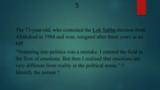 The 73-year-old, who contested the Lok Sabha election from
Allahabad in 1984 and won, resigned after three years as an
MP.
“Venturing into politics was a mistake. I entered the field in
the flow of emotions. But then I realised that emotions are
very different from reality in the political arena.” ?
Identify the person ?
5
 
