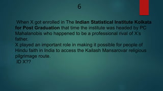 When X got enrolled in The Indian Statistical Institute Kolkata
for Post Graduation that time the institute was headed by PC
Mahalanobis who happened to be a professional rival of X’s
father.
X played an important role in making it possible for people of
Hindu faith in India to access the Kailash Mansarovar religious
pilgrimage route.
ID X??
6
 
