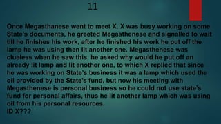11
Once Megasthanese went to meet X. X was busy working on some
State’s documents, he greeted Megasthenese and signalled to wait
till he finishes his work, after he finished his work he put off the
lamp he was using then lit another one. Megasthenese was
clueless when he saw this, he asked why would he put off an
already lit lamp and lit another one, to which X replied that since
he was working on State’s business it was a lamp which used the
oil provided by the State’s fund, but now his meeting with
Megasthenese is personal business so he could not use state’s
fund for personal affairs, thus he lit another lamp which was using
oil from his personal resources.
ID X???
 