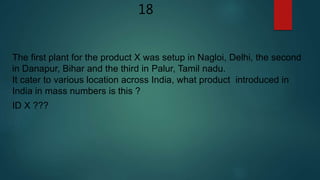 18
The first plant for the product X was setup in Nagloi, Delhi, the second
in Danapur, Bihar and the third in Palur, Tamil nadu.
It cater to various location across India, what product introduced in
India in mass numbers is this ?
ID X ???
 