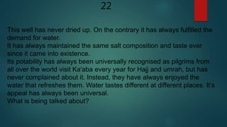 22
This well has never dried up. On the contrary it has always fulfilled the
demand for water.
It has always maintained the same salt composition and taste ever
since it came into existence.
Its potability has always been universally recognised as pilgrims from
all over the world visit Ka'aba every year for Hajj and umrah, but has
never complained about it. Instead, they have always enjoyed the
water that refreshes them. Water tastes different at different places. It’s
appeal has always been universal.
What is being talked about?
 