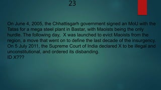 23
On June 4, 2005, the Chhattisgarh government signed an MoU with the
Tatas for a mega steel plant in Bastar, with Maoists being the only
hurdle. The following day, X was launched to evict Maoists from the
region, a move that went on to define the last decade of the insurgency.
On 5 July 2011, the Supreme Court of India declared X to be illegal and
unconstitutional, and ordered its disbanding.
ID X???
 