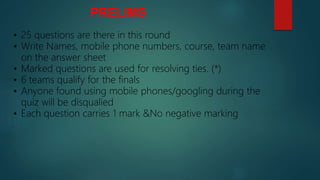 PRELIMS
• 25 questions are there in this round
• Write Names, mobile phone numbers, course, team name
on the answer sheet
• Marked questions are used for resolving ties. (*)
• 6 teams qualify for the finals
• Anyone found using mobile phones/googling during the
quiz will be disqualied
• Each question carries 1 mark &No negative marking
 