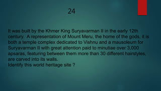 24
It was built by the Khmer King Suryavarman II in the early 12th
century. A representation of Mount Meru, the home of the gods, it is
both a temple complex dedicated to Vishnu and a mausoleum for
Suryavarman II with great attention paid to minutiae over 3,000
apsaras, featuring between them more than 30 different hairstyles,
are carved into its walls.
Identify this world heritage site ?
 