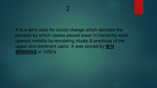 2
X is a term used for social change which denotes the
process by which castes placed lower in hierarchy seek
upward mobility by emulating rituals & practices of the
upper and dominant caste. X was coined by M N
SRINIVAS in 1950’s
 