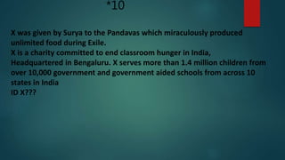 *10
X was given by Surya to the Pandavas which miraculously produced
unlimited food during Exile.
X is a charity committed to end classroom hunger in India,
Headquartered in Bengaluru. X serves more than 1.4 million children from
over 10,000 government and government aided schools from across 10
states in India
ID X???
 