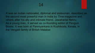 14
X was an Indian nationalist, diplomat and statesman, described as
the second most powerful man in India by Time magazine and
others, after his ally and intimate friend, Jawaharlal Nehru.
As a young man, X served as co-founding editor of Penguin
Books. X was born at Panniyankara in Kozhikode, Kerala, in
the Vengalil family of British Malabar.
 