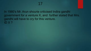 17
In 1980’s Mr. Arun shourie criticised Indira gandhi
government for a venture X, and further stated that Mrs.
gandhi will have to cry for this venture.
ID X ?
 