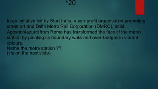 *20
In an initiative led by Start India a non-profit organisation promoting
street art and Delhi Metro Rail Corporation (DMRC), artist
AgostinoIacurci from Rome has transformed the face of the metro
station by painting its boundary walls and over-bridges in vibrant
colours.
Name the metro station ??
(vis on the next slide)
 