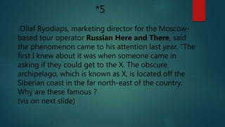 Ollaf Ryodiaps, marketing director for the Moscow-
based tour operator Russian Here and There, said
the phenomenon came to his attention last year. “The
first I knew about it was when someone came in
asking if they could get to the X. The obscure
archipelago, which is known as X, is located off the
Siberian coast in the far north-east of the country.
Why are these famous ?
(vis on next slide)
*5
 