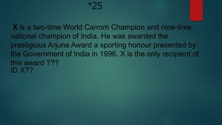 *25
X is a two-time World Carrom Champion and nine-time
national champion of India. He was awarded the
prestigious Arjuna Award a sporting honour presented by
the Government of India in 1996. X is the only recipient of
this award ???
ID X??
 