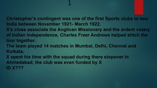 1
Christophar’s contingent was one of the first Sports clubs to tour
India between November 1921- March 1922.
X’s close associate the Anglican Missionary and the ardent votary
of Indian independence, Charles Freer Andrews helped stitch the
tour together.
The team played 14 matches in Mumbai, Delhi, Chennai and
Kolkata.
X spent his time with the squad during there stopover in
Ahmedabad, the club was even funded by X
ID X???
 