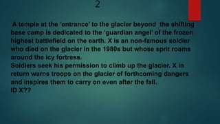 2
A temple at the ‘entrance’ to the glacier beyond the shifting
base camp is dedicated to the ‘guardian angel’ of the frozen
highest battlefield on the earth. X is an non-famous soldier
who died on the glacier in the 1980s but whose sprit roams
around the icy fortress.
Soldiers seek his permission to climb up the glacier. X in
return warns troops on the glacier of forthcoming dangers
and inspires them to carry on even after the fall.
ID X??
 