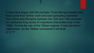 3
X may have begun with the nomadic Turkic-Mongol people who
have come from farther north and east spreading westward
from China and Mongolia between the 10th and 15th centuries
in a centuries-long series of migrations that ended only in the
1930s. During the rule of the Taliban regime, X was banned in
Afghanistan, as the Taliban considered it immoral.
ID X ??
 
