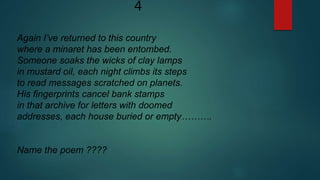 4
Again I’ve returned to this country
where a minaret has been entombed.
Someone soaks the wicks of clay lamps
in mustard oil, each night climbs its steps
to read messages scratched on planets.
His fingerprints cancel bank stamps
in that archive for letters with doomed
addresses, each house buried or empty……….
Name the poem ????
 
