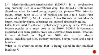 3,4- Methyl​enedioxy​methamphetamine (MDMA) is a psychoactive
drug primarily used as a recreational drug. The desired effects include
altered sensations, increased energy, empathy, and pleasure. When taken by
mouth, effects begin in 30 to 45 minutes and last 3 to 6 hours. First
developed in 1912 by Merck chemist Anton Köllisch, at first Merck’s
interest was in developing substances that stopped abnormal bleeding.
Later, It was used to enhance psychotherapy beginning in the 1970s and
became popular as a street drug in the 1980s. MDMA is commonly
associated with dance parties, raves, and electronic dance music. However,
it was declared as illegal on 2018 due to its adverse
effects including addiction, memory problems, blurred vision and a rapid
heartbeat.
What is its common name that is being asked in non-medical
institute ??
 