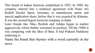 This brand of Indian footwear established in 1953. In 1989, the
company entered into a technical agreement with Puma AG
Rudolf Dassler Sport, Germany, to manufacture sports and
special application shoes, before that it was acquired by Khataus.
It was the second largest footwear company in India.
Later brands like Nike, Reebok and Adidas began to market
aggressively which further worsened its position. Till the 1980s it
was competing with the likes of Bata. It had Prakash Padukone
endorsing it.
Name the brand that rhymes with a word currently in the
news.
 