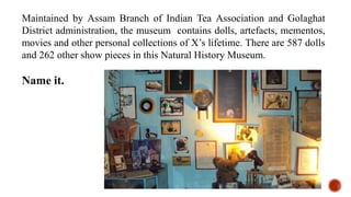 Maintained by Assam Branch of Indian Tea Association and Golaghat
District administration, the museum contains dolls, artefacts, mementos,
movies and other personal collections of X’s lifetime. There are 587 dolls
and 262 other show pieces in this Natural History Museum.
Name it.
 