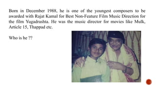 Born in December 1988, he is one of the youngest composers to be
awarded with Rajat Kamal for Best Non-Feature Film Music Direction for
the film Yugadrashta. He was the music director for movies like Mulk,
Article 15, Thappad etc.
Who is he ??
 