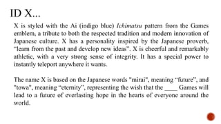 X is styled with the Ai (indigo blue) Ichimatsu pattern from the Games
emblem, a tribute to both the respected tradition and modern innovation of
Japanese culture. X has a personality inspired by the Japanese proverb,
“learn from the past and develop new ideas”. X is cheerful and remarkably
athletic, with a very strong sense of integrity. It has a special power to
instantly teleport anywhere it wants.
The name X is based on the Japanese words "mirai", meaning “future”, and
"towa", meaning “eternity”, representing the wish that the ____ Games will
lead to a future of everlasting hope in the hearts of everyone around the
world.
ID X...
 