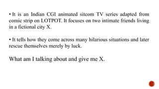 • It is an Indian CGI animated sitcom TV series adapted from
comic strip on LOTPOT. It focuses on two intimate friends living
in a fictional city X.
• It tells how they come across many hilarious situations and later
rescue themselves merely by luck.
What am I talking about and give me X.
 
